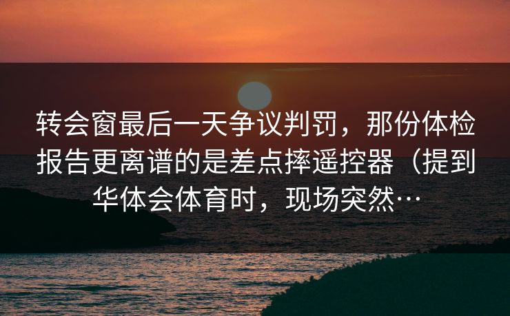 转会窗最后一天争议判罚，那份体检报告更离谱的是差点摔遥控器（提到华体会体育时，现场突然…