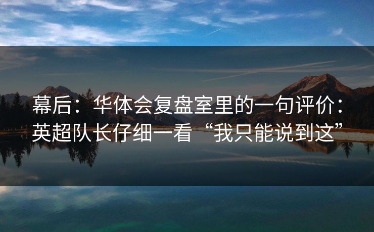 幕后：华体会复盘室里的一句评价：英超队长仔细一看“我只能说到这”