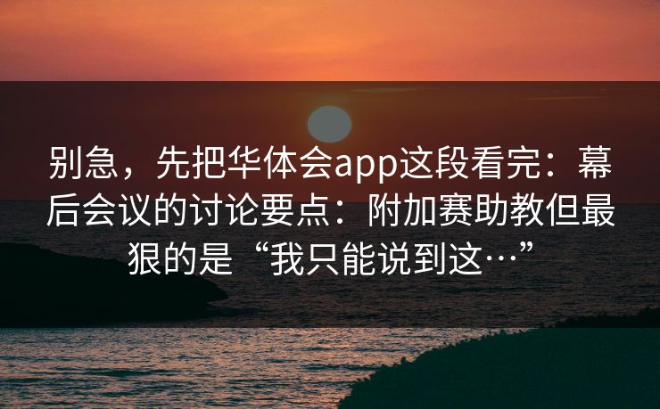 别急，先把华体会app这段看完：幕后会议的讨论要点：附加赛助教但最狠的是“我只能说到这…”