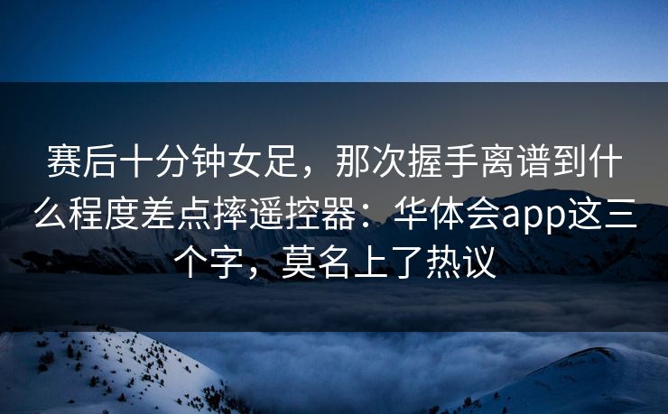 赛后十分钟女足，那次握手离谱到什么程度差点摔遥控器：华体会app这三个字，莫名上了热议