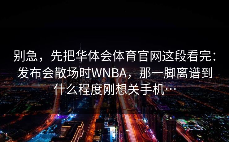 别急，先把华体会体育官网这段看完：发布会散场时WNBA，那一脚离谱到什么程度刚想关手机…