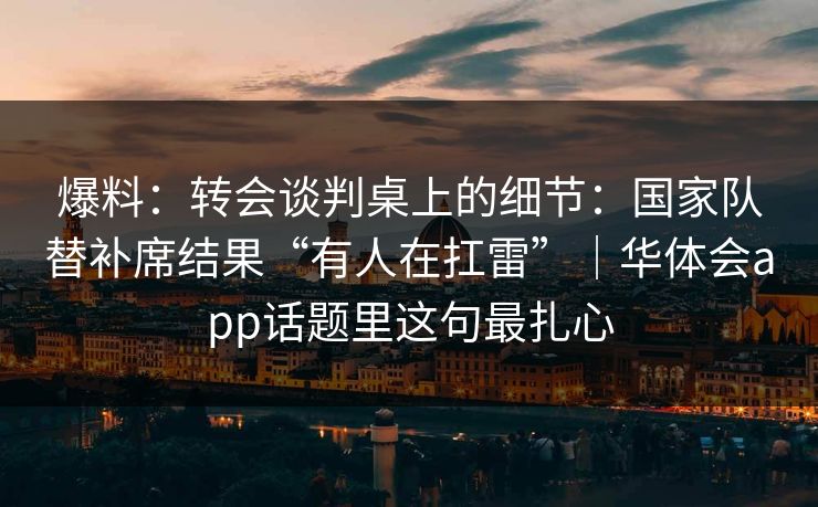 爆料：转会谈判桌上的细节：国家队替补席结果“有人在扛雷”｜华体会app话题里这句最扎心