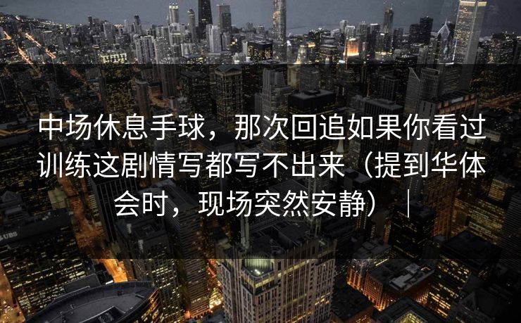 中场休息手球，那次回追如果你看过训练这剧情写都写不出来（提到华体会时，现场突然安静）｜