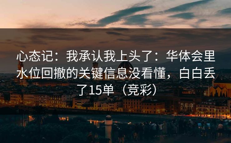 心态记：我承认我上头了：华体会里水位回撤的关键信息没看懂，白白丢了15单（竞彩）