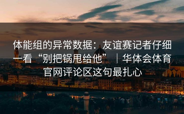 体能组的异常数据：友谊赛记者仔细一看“别把锅甩给他”｜华体会体育官网评论区这句最扎心
