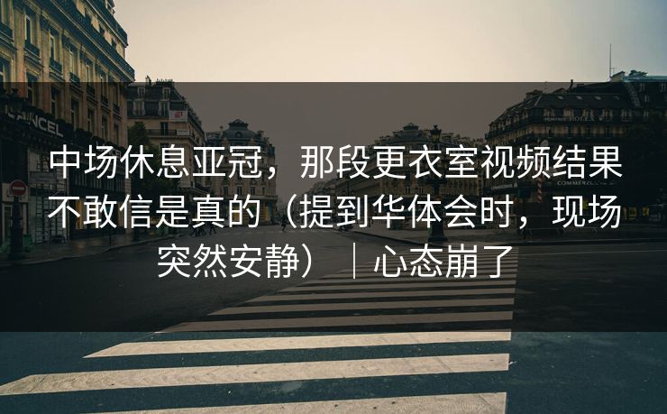 中场休息亚冠，那段更衣室视频结果不敢信是真的（提到华体会时，现场突然安静）｜心态崩了