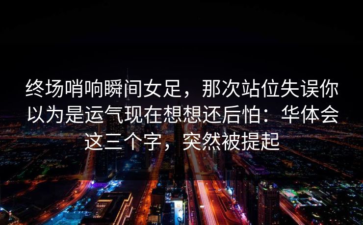 终场哨响瞬间女足，那次站位失误你以为是运气现在想想还后怕：华体会这三个字，突然被提起