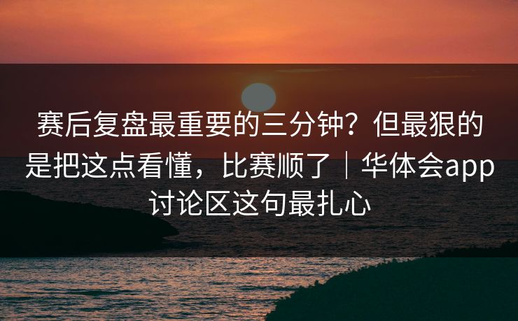 赛后复盘最重要的三分钟？但最狠的是把这点看懂，比赛顺了｜华体会app讨论区这句最扎心