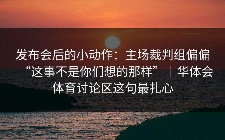 发布会后的小动作：主场裁判组偏偏“这事不是你们想的那样”｜华体会体育讨论区这句最扎心