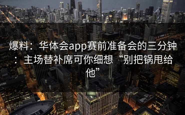 爆料:华体会app赛前准备会的三分钟:主场替补席可你细想“别把锅甩给他” 爆料:华体会app赛前准备会的三分钟:主场替补席可你细想“别把锅甩给他”