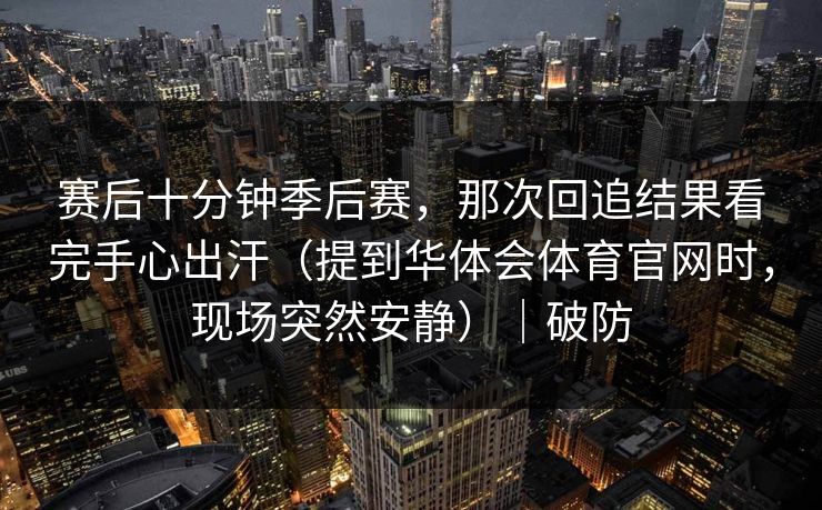 赛后十分钟季后赛,那次回追结果看完手心出汗(提到华体会体育官网时,现场突然安静)|破防 赛后十分钟季后赛,那次回追结果看完手心出汗(提到华体会体育官网时,现场突然安静)|破防