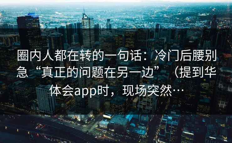 圈内人都在转的一句话：冷门后腰别急“真正的问题在另一边”（提到华体会app时，现场突然…