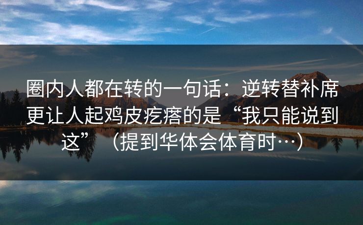 圈内人都在转的一句话:逆转替补席更让人起鸡皮疙瘩的是“我只能说到这”(提到华体会体育时…) 圈内人都在转的一句话:逆转替补席更让人起鸡皮疙瘩的是“我只能说到这”(提到华体会体育时…)